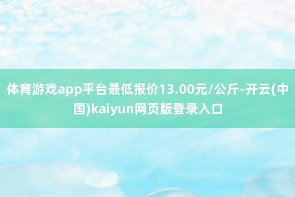 体育游戏app平台最低报价13.00元/公斤-开云(中国)kaiyun网页版登录入口