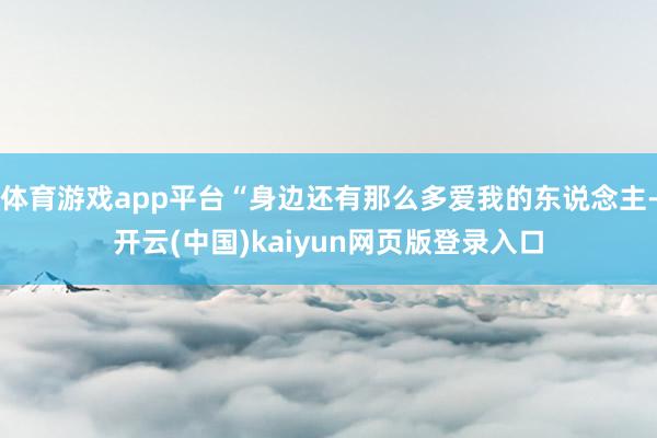 体育游戏app平台“身边还有那么多爱我的东说念主-开云(中国)kaiyun网页版登录入口